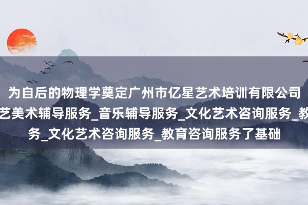 为自后的物理学奠定广州市亿星艺术培训有限公司_舞蹈辅导服务_工艺美术辅导服务_音乐辅导服务_文化艺术咨询服务_教育咨询服务了基础