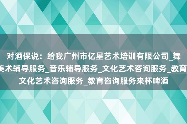 对酒保说：给我广州市亿星艺术培训有限公司_舞蹈辅导服务_工艺美术辅导服务_音乐辅导服务_文化艺术咨询服务_教育咨询服务来杯啤酒