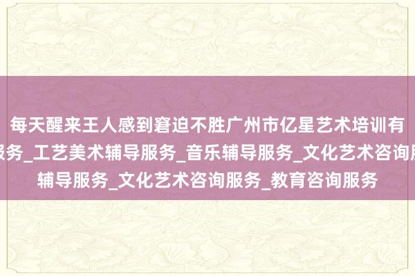 每天醒来王人感到窘迫不胜广州市亿星艺术培训有限公司_舞蹈辅导服务_工艺美术辅导服务_音乐辅导服务_文化艺术咨询服务_教育咨询服务