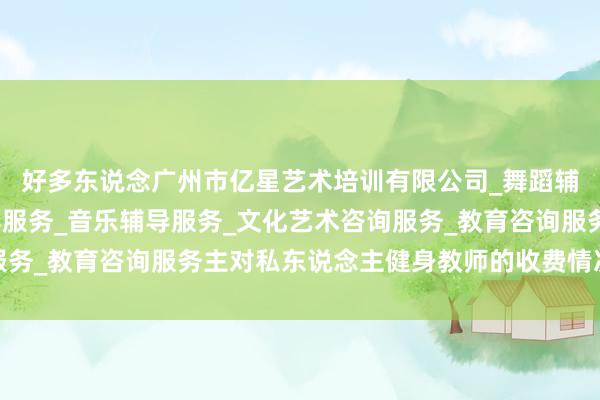 好多东说念广州市亿星艺术培训有限公司_舞蹈辅导服务_工艺美术辅导服务_音乐辅导服务_文化艺术咨询服务_教育咨询服务主对私东说念主健身教师的收费情况并不明晰