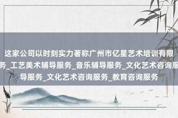 这家公司以时刻实力著称广州市亿星艺术培训有限公司_舞蹈辅导服务_工艺美术辅导服务_音乐辅导服务_文化艺术咨询服务_教育咨询服务
